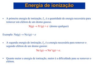 A primeira energia de ionização,  I 1 , é a quantidade de energia necessária para remover um elétron de um átomo gasoso. X(g)   X + ( g ) + e -   (átomo qualquer) Exemplo: Na( g )    Na + ( g ) + e - A segunda energia de ionização,  I 2 , é a energia necessária para remover o segundo elétron de um átomo gasoso:  Na + ( g )    Na 2+ ( g ) + e - . Quanto maior a energia de ionização, maior é a dificuldade para se remover o elétron. Energia de ionização 