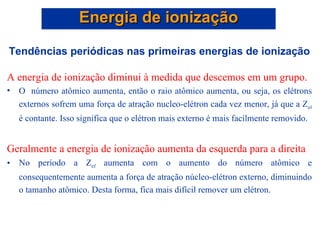 Tendências periódicas nas primeiras energias de ionização A energia de ionização diminui à medida que descemos em um grupo.   O  número atômico aumenta, então o raio atômico aumenta, ou seja, os elétrons externos sofrem uma força de atração nucleo-elétron cada vez menor, já que a Z ef  é contante. Isso significa que o elétron mais externo é mais facilmente removido.  Geralmente a energia de ionização aumenta da esquerda para a direita No período a Z ef  aumenta com o aumento do número atômico e consequentemente aumenta a força de atração núcleo-elétron externo, diminuindo o tamanho atômico. Desta forma, fica mais difícil remover um elétron. Energia de ionização 