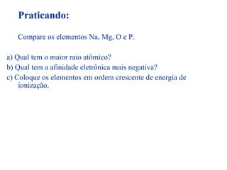Praticando: Compare os elementos Na, Mg, O e P. a) Qual tem o maior raio atômico? b) Qual tem a afinidade eletrônica mais negativa? c) Coloque os elementos em ordem crescente de energia de ionização. 
