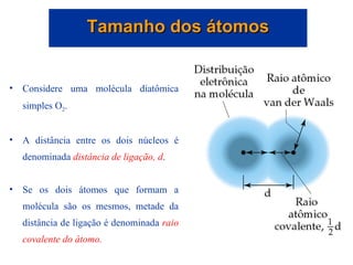 Considere uma molécula diatômica simples O 2 . A distância entre os dois núcleos é denominada  distância de ligação, d . Se os dois átomos que formam a molécula são os mesmos, metade da distância de ligação é denominada  raio covalente do átomo. Tamanho dos átomos 