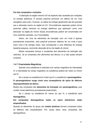 11
Cor dos compostos e soluções
A absorção na região visível e UV do espectro são causadas por variações
na energia eletrônica. É sempre possível promover um elétron de um nível
energético para outro. Contudo, os saltos de energia geralmente são tão grandes
que a absorção ocorre na região do UV. Circunstâncias especiais podem tornar
possíveis saltos menores na energia eletrônica que aparecem como uma
absorção na região do visível. Essas circunstâncias podem ser encontradas em
íons contendo camadas d ou f incompletas.
Assim, em íons de elementos de transição com um nível d apenas
parcialmente preenchido, será possível promover elétrons de um nível d para
outro nível d de energia maior. Isso corresponde a uma diferença de energia
bastante pequena, ocorrendo absorção de luz da região do visível.
Muitos compostos iônicos e covalentes dos elementos de transição são
coloridos. Já os compostos dos elementos dos blocos s e p são quase sempre
incolores.
1.4.7. Propriedades Magnéticas
Quando uma substância é colocada num campo magnético de intensidade
H, a intensidade do campo magnético na substância poderá ser maior ou menor
que H.
Se o campo na substância for maior que H, a substância é paramagnética.
O paramagnetismo surge como uma conseqüência de spins de elétrons
desemparelhados do átomo.
Muitos dos compostos dos elementos de transição são paramagnéticos, pois
contém níveis eletrônicos parcialmente preenchidos.
Se o campo na substância for menor do que H, a substância será
diamagnética.
Em compostos diamagnéticos todos os spins eletrônicos estão
emparelhados.
Quando os elementos do grupo dos metais alcalinos formam compostos todos
os elétrons são emparelhados. Por causa disso, seus compostos são
diamagnéticos.
 