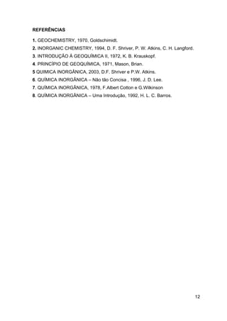 12
REFERÊNCIAS
1. GEOCHEMISTRY, 1970, Goldschimidt.
2. INORGANIC CHEMISTRY, 1994, D. F. Shriver, P. W. Atkins, C. H. Langford.
3. INTRODUÇÃO À GEOQUÍMICA II, 1972, K. B. Krauskopf.
4. PRINCÍPIO DE GEOQUÍMICA, 1971, Mason, Brian.
5 QUIMICA INORGÂNICA, 2003, D.F. Shriver e P.W. Atkins.
6. QUÍMICA INORGÂNICA – Não tão Concisa , 1996, J. D. Lee.
7. QUÍMICA INORGÂNICA, 1978, F.Albert Cotton e G.Wilkinson
8. QUÍMICA INORGÂNICA – Uma Introdução, 1992, H. L. C. Barros.
 