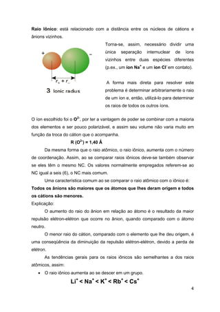 Raio Iônico: está relacionado com a distância entre os núcleos de cátions e
ânions vizinhos.
Torna-se, assim, necessário dividir uma
única separação internuclear de íons
vizinhos entre duas espécies diferentes
(p.ex., um íon Na+
e um íon Cl-
em contato).
A forma mais direta para resolver este
problema é determinar arbitrariamente o raio
de um íon e, então, utilizá-lo para determinar
os raios de todos os outros íons.
O íon escolhido foi o O2-
, por ter a vantagem de poder se combinar com a maioria
dos elementos e ser pouco polarizável, e assim seu volume não varia muito em
função da troca do cátion que o acompanha.
R (O2-
) = 1,40 Ǻ
Da mesma forma que o raio atômico, o raio iônico, aumenta com o número
de coordenação. Assim, ao se comparar raios iônicos deve-se também observar
se eles têm o mesmo NC. Os valores normalmente empregados referem-se ao
NC igual a seis (6), o NC mais comum.
Uma característica comum ao se comparar o raio atômico com o iônico é:
Todos os ânions são maiores que os átomos que lhes deram origem e todos
os cátions são menores.
Explicação:
O aumento do raio do ânion em relação ao átomo é o resultado da maior
repulsão elétron-elétron que ocorre no ânion, quando comparado com o átomo
neutro.
O menor raio do cátion, comparado com o elemento que lhe deu origem, é
uma conseqüência da diminuição da repulsão elétron-elétron, devido a perda de
elétron.
As tendências gerais para os raios iônicos são semelhantes a dos raios
atômicos, assim:
4
• O raio iônico aumenta ao se descer em um grupo.
Li+
< Na+
< K+
< Rb+
< Cs+
 