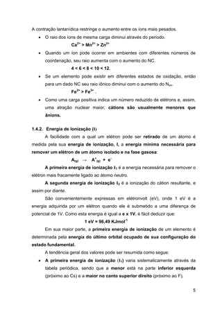 5
A contração lantanídica restringe o aumento entre os íons mais pesados.
• O raio dos íons de mesma carga diminui através do período.
Ca2+
> Mn2+
> Zn2+
• Quando um íon pode ocorrer em ambientes com diferentes números de
coordenação, seu raio aumenta com o aumento do NC.
4 < 6 < 8 < 10 < 12.
• Se um elemento pode existir em diferentes estados de oxidação, então
para um dado NC seu raio iônico diminui com o aumento do Nox.
Fe2+
> Fe3+
.
• Como uma carga positiva indica um número reduzido de elétrons e, assim,
uma atração nuclear maior, cátions são usualmente menores que
ânions.
1.4.2. Energia de Ionização (I)
A facilidade com a qual um elétron pode ser retirado de um átomo é
medida pela sua energia de ionização, I, a energia mínima necessária para
remover um elétron de um átomo isolado e na fase gasosa:
A(g) → A+
(g) + e-
A primeira energia de ionização I1 é a energia necessária para remover o
elétron mais fracamente ligado ao átomo neutro.
A segunda energia de ionização I2 é a ionização do cátion resultante, e
assim por diante.
São convenientemente expressas em elétronvolt (eV), onde 1 eV é a
energia adquirida por um elétron quando ele é submetido a uma diferença de
potencial de 1V. Como esta energia é igual a e x 1V, é fácil deduzir que:
1 eV = 96,49 KJmol-1
Em sua maior parte, a primeira energia de ionização de um elemento é
determinada pela energia do último orbital ocupado de sua configuração do
estado fundamental.
A tendência geral dos valores pode ser resumida como segue:
• A primeira energia de ionização (I1) varia sistematicamente através da
tabela periódica, sendo que a menor está na parte inferior esquerda
(próximo ao Cs) e a maior no canto superior direito (próximo ao F).
 
