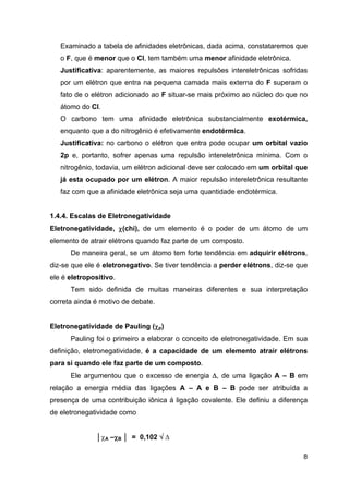 Examinado a tabela de afinidades eletrônicas, dada acima, constataremos que
o F, que é menor que o Cl, tem também uma menor afinidade eletrônica.
Justificativa: aparentemente, as maiores repulsões intereletrônicas sofridas
por um elétron que entra na pequena camada mais externa do F superam o
fato de o elétron adicionado ao F situar-se mais próximo ao núcleo do que no
átomo do Cl.
O carbono tem uma afinidade eletrônica substancialmente exotérmica,
enquanto que a do nitrogênio é efetivamente endotérmica.
Justificativa: no carbono o elétron que entra pode ocupar um orbital vazio
2p e, portanto, sofrer apenas uma repulsão intereletrônica mínima. Com o
nitrogênio, todavia, um elétron adicional deve ser colocado em um orbital que
já esta ocupado por um elétron. A maior repulsão intereletrônica resultante
faz com que a afinidade eletrônica seja uma quantidade endotérmica.
1.4.4. Escalas de Eletronegatividade
Eletronegatividade, χ(chi), de um elemento é o poder de um átomo de um
elemento de atrair elétrons quando faz parte de um composto.
De maneira geral, se um átomo tem forte tendência em adquirir elétrons,
diz-se que ele é eletronegativo. Se tiver tendência a perder elétrons, diz-se que
ele é eletropositivo.
Tem sido definida de muitas maneiras diferentes e sua interpretação
correta ainda é motivo de debate.
Eletronegatividade de Pauling (χp)
Pauling foi o primeiro a elaborar o conceito de eletronegatividade. Em sua
definição, eletronegatividade, é a capacidade de um elemento atrair elétrons
para si quando ele faz parte de um composto.
Ele argumentou que o excesso de energia Δ, de uma ligação A – B em
relação a energia média das ligações A – A e B – B pode ser atribuída a
presença de uma contribuição iônica á ligação covalente. Ele definiu a diferença
de eletronegatividade como
│χA –χB │ = 0,102 √ Δ
8
 