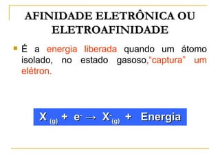 AFINIDADE ELETRÔNICA OU
        ELETROAFINIDADE
   É a energia liberada quando um átomo
    isolado, no estado gasoso,“captura” um
    elétron.




       X (g) + e- → X-(g) + Energia
 