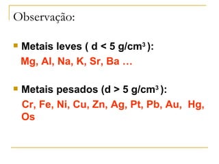 Observação:

   Metais leves ( d < 5 g/cm3 ):
    Mg, Al, Na, K, Sr, Ba …

   Metais pesados (d > 5 g/cm3 ):
    Cr, Fe, Ni, Cu, Zn, Ag, Pt, Pb, Au, Hg,
    Os
 
