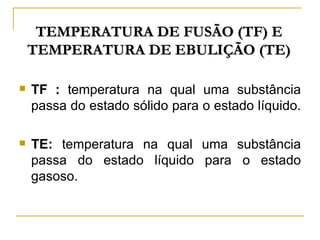 TEMPERATURA DE FUSÃO (TF) E
    TEMPERATURA DE EBULIÇÃO (TE)

   TF : temperatura na qual uma substância
    passa do estado sólido para o estado líquido.

   TE: temperatura na qual uma substância
    passa do estado líquido para o estado
    gasoso.
 