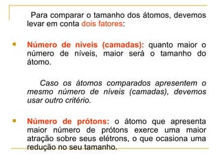 Para comparar o tamanho dos átomos, devemos
    levar em conta dois fatores:

   Número de níveis (camadas): quanto maior o
    número de níveis, maior será o tamanho do
    átomo.

       Caso os átomos comparados apresentem o
    mesmo número de níveis (camadas), devemos
    usar outro critério.

   Número de prótons: o átomo que apresenta
    maior número de prótons exerce uma maior
    atração sobre seus elétrons, o que ocasiona uma
    redução no seu tamanho.
 