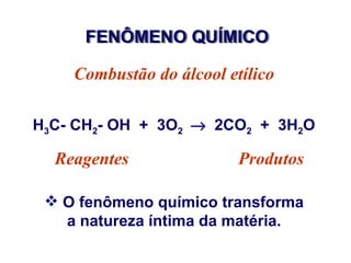 FENÔMENO QUÍMICO

    Combustão do álcool etílico

H3C- CH2- OH + 3O2 → 2CO2 + 3H2O

  Reagentes               Produtos

  O fenômeno químico transforma
   a natureza íntima da matéria.
 