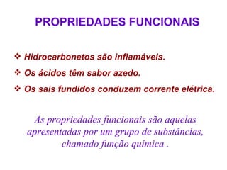 PROPRIEDADES FUNCIONAIS

 Hidrocarbonetos são inflamáveis.
 Os ácidos têm sabor azedo.
 Os sais fundidos conduzem corrente elétrica.


    As propriedades funcionais são aquelas
   apresentadas por um grupo de substâncias,
           chamado função química .
 