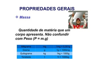 PROPRIEDADES GERAIS
 Massa


  Quantidade de matéria que um
corpo apresenta. Não confundir
com Peso (P = m.g)

   Miligrama   mg     1mg = 0,001g
    Grama      g      1g = 1000mg
  Quilograma   kg     1kg = 1000g
   Tonelada    t      1t = 1000kg
 