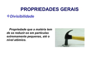 PROPRIEDADES GERAIS
Divisibilidade


  Propriedade que a matéria tem
de se reduzir-se em partículas
extremamente pequenas, até o
nível atômico.
 