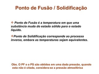 Ponto de Fusão / Solidificação

 Ponto de Fusão é a temperatura em que uma
substância muda do estado sólido para o estado
líquido.

Ponto de Solidificação corresponde ao processo
inverso, embora as temperaturas sejam equivalentes.




Obs. O PF e o PS são obtidos em uma dada pressão, quando
esta não é citada, considera-se a pressão atmosférica
 