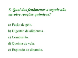 5. Qual dos fenômenos a seguir não
envolve reações químicas?

a) Fusão de gelo.
b) Digestão de alimentos.
c) Combustão.
d) Queima de vela.
e) Explosão de dinamite.
 