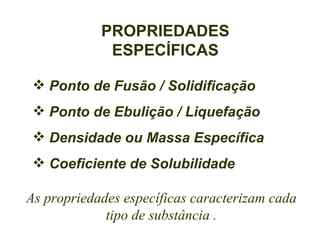 PROPRIEDADES
             ESPECÍFICAS

  Ponto de Fusão / Solidificação
  Ponto de Ebulição / Liquefação
  Densidade ou Massa Específica
  Coeficiente de Solubilidade

As propriedades específicas caracterizam cada
             tipo de substância .
 