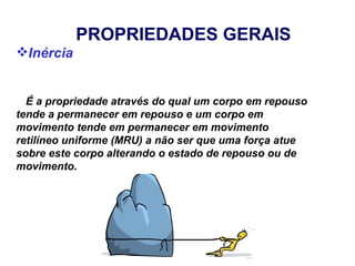 PROPRIEDADES GERAIS
Inércia


  É a propriedade através do qual um corpo em repouso
tende a permanecer em repouso e um corpo em
movimento tende em permanecer em movimento
retilíneo uniforme (MRU) a não ser que uma força atue
sobre este corpo alterando o estado de repouso ou de
movimento.
 