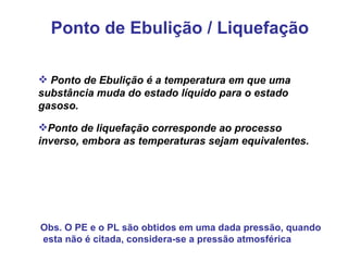 Ponto de Ebulição / Liquefação

 Ponto de Ebulição é a temperatura em que uma
substância muda do estado líquido para o estado
gasoso.

Ponto de liquefação corresponde ao processo
inverso, embora as temperaturas sejam equivalentes.




Obs. O PE e o PL são obtidos em uma dada pressão, quando
esta não é citada, considera-se a pressão atmosférica
 