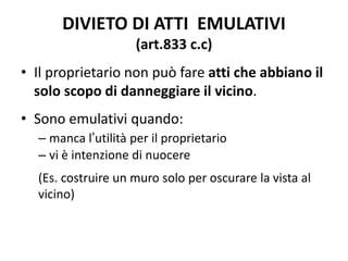 DIVIETO DI ATTI EMULATIVI 
(art.833 c.c) 
• Il proprietario non può fare atti che abbiano il 
solo scopo di danneggiare il vicino. 
• Sono emulativi quando: 
– manca l’utilità per il proprietario 
– vi è intenzione di nuocere 
(Es. costruire un muro solo per oscurare la vista al 
vicino) 
 