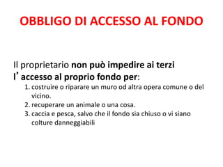 OBBLIGO DI ACCESSO AL FONDO 
Il proprietario non può impedire ai terzi 
l’accesso al proprio fondo per: 
1. costruire o riparare un muro od altra opera comune o del 
vicino. 
2. recuperare un animale o una cosa. 
3. caccia e pesca, salvo che il fondo sia chiuso o vi siano 
colture danneggiabili 
 