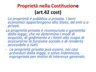 Proprietà nella Costituzione 
(art.42 cost) 
La proprietà è pubblica o privata. I beni 
economici appartengono allo Stato, ad enti o a 
privati. 
La proprietà privata è riconosciuta e garantita 
dalla legge, che ne determina i modi di 
acquisto, di godimento e i limiti allo scopo di 
assicurarne la funzione sociale e di renderla 
accessibile a tutti. 
- La proprietà privata può essere, nei casi 
preveduti dalla legge, e salvo indennizzo, 
espropriata per motivi di interesse generale. 
 