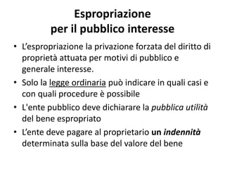 Espropriazione 
per il pubblico interesse 
• L’espropriazione la privazione forzata del diritto di 
proprietà attuata per motivi di pubblico e 
generale interesse. 
• Solo la legge ordinaria può indicare in quali casi e 
con quali procedure è possibile 
• L'ente pubblico deve dichiarare la pubblica utilità 
del bene espropriato 
• L’ente deve pagare al proprietario un indennità 
determinata sulla base del valore del bene 
 