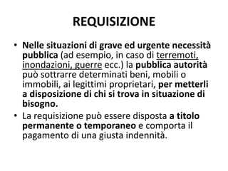 REQUISIZIONE 
• Nelle situazioni di grave ed urgente necessità 
pubblica (ad esempio, in caso di terremoti, 
inondazioni, guerre ecc.) la pubblica autorità 
può sottrarre determinati beni, mobili o 
immobili, ai legittimi proprietari, per metterli 
a disposizione di chi si trova in situazione di 
bisogno. 
• La requisizione può essere disposta a titolo 
permanente o temporaneo e comporta il 
pagamento di una giusta indennità. 
 