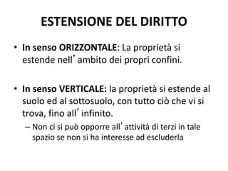 ESTENSIONE DEL DIRITTO 
• In senso ORIZZONTALE: La proprietà si 
estende nell’ambito dei propri confini. 
• In senso VERTICALE: la proprietà si estende al 
suolo ed al sottosuolo, con tutto ciò che vi si 
trova, fino all’infinito. 
– Non ci si può opporre all’attività di terzi in tale 
spazio se non si ha interesse ad escluderla 
 
