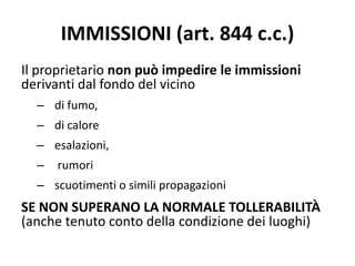 IMMISSIONI (art. 844 c.c.) 
Il proprietario non può impedire le immissioni 
derivanti dal fondo del vicino 
– di fumo, 
– di calore 
– esalazioni, 
– rumori 
– scuotimenti o simili propagazioni 
SE NON SUPERANO LA NORMALE TOLLERABILITÀ 
(anche tenuto conto della condizione dei luoghi) 
 