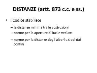 DISTANZE (artt. 873 c.c. e ss.) 
• Il Codice stabilisce 
– le distanze minima tra le costruzioni 
– norme per le aperture di luci e vedute 
– norme per le distanze degli alberi e siepi dai 
confini 
 