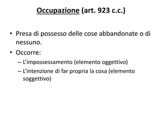 Occupazione (art. 923 c.c.) 
• Presa di possesso delle cose abbandonate o di 
nessuno. 
• Occorre: 
– L’impossessamento (elemento oggettivo) 
– L’intenzione di far propria la cosa (elemento 
soggettivo) 
 