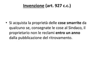 Invenzione (art. 927 c.c.) 
• Si acquista la proprietà delle cose smarrite da 
qualcuno se, consegnate le cose al Sindaco, il 
proprietario non le reclami entro un anno 
dalla pubblicazione del ritrovamento. 
 