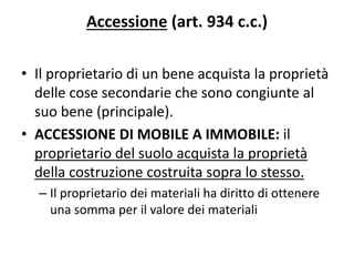 Accessione (art. 934 c.c.) 
• Il proprietario di un bene acquista la proprietà 
delle cose secondarie che sono congiunte al 
suo bene (principale). 
• ACCESSIONE DI MOBILE A IMMOBILE: il 
proprietario del suolo acquista la proprietà 
della costruzione costruita sopra lo stesso. 
– Il proprietario dei materiali ha diritto di ottenere 
una somma per il valore dei materiali 
 