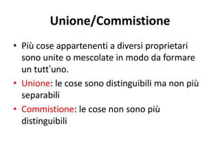 Unione/Commistione 
• Più cose appartenenti a diversi proprietari 
sono unite o mescolate in modo da formare 
un tutt’uno. 
• Unione: le cose sono distinguibili ma non più 
separabili 
• Commistione: le cose non sono più 
distinguibili 
 