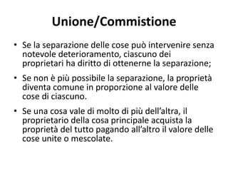 Unione/Commistione 
• Se la separazione delle cose può intervenire senza 
notevole deterioramento, ciascuno dei 
proprietari ha diritto di ottenerne la separazione; 
• Se non è più possibile la separazione, la proprietà 
diventa comune in proporzione al valore delle 
cose di ciascuno. 
• Se una cosa vale di molto di più dell’altra, il 
proprietario della cosa principale acquista la 
proprietà del tutto pagando all’altro il valore delle 
cose unite o mescolate. 
 