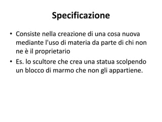 Specificazione 
• Consiste nella creazione di una cosa nuova 
mediante l'uso di materia da parte di chi non 
ne è il proprietario 
• Es. lo scultore che crea una statua scolpendo 
un blocco di marmo che non gli appartiene. 
 