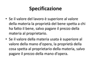Specificazione 
• Se il valore del lavoro è superiore al valore 
della materia la proprietà del bene spetta a chi 
ha fatto il bene, salvo pagare il prezzo della 
materia al proprietario. 
• Se il valore della materia usata è superiore al 
valore della mano d'opera, la proprietà della 
cosa spetta al proprietario della materia, salvo 
pagare il prezzo della mano d'opera. 
 