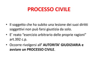 PROCESSO CIVILE 
• Il soggetto che ha subito una lesione dei suoi diritti 
soggettivi non può farsi giustizia da solo. 
• E’ reato “esercizio arbitrario delle proprie ragioni” 
art.392 c.p. 
• Occorre rivolgersi all’ AUTORITA’ GIUDIZIARIA e 
avviare un PROCESSO CIVILE. 
 