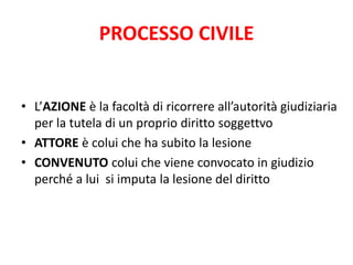 PROCESSO CIVILE 
• L’AZIONE è la facoltà di ricorrere all’autorità giudiziaria 
per la tutela di un proprio diritto soggettvo 
• ATTORE è colui che ha subito la lesione 
• CONVENUTO colui che viene convocato in giudizio 
perché a lui si imputa la lesione del diritto 
 