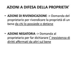 AZIONI A DIFESA DELLA PROPRIETA’ 
• AZIONE DI RIVENDICAZIONE -> Domanda del 
proprietario per rivendicare la proprietà di un 
bene da chi lo possiede o detiene 
• AZIONE NEGATORIA -> Domanda al 
proprietario per far dichiarare l’inesistenza di 
diritti affermati da altri sul bene 
 