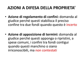 AZIONI A DIFESA DELLA PROPRIETA’ 
• Azione di regolamento di confini: domanda al 
giudice perché questi stabilisca il preciso 
confine tra due fondi quando questo è incerto 
• Azione di apposizione di termini: domanda al 
giudice perché questi apponga o ripristini, a 
spese comuni, i confini tra fondi contigui 
quando questi manchino o siano 
irriconoscibili, ma non contestati 
