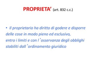 PROPRIETA’ (art. 832 c.c.) 
• Il proprietario ha diritto di godere e disporre 
delle cose in modo pieno ed esclusivo, 
entro i limiti e con l’osservanza degli obblighi 
stabiliti dall’ordinamento giuridico 
 