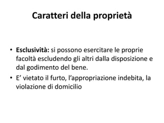Caratteri della proprietà 
• Esclusività: si possono esercitare le proprie 
facoltà escludendo gli altri dalla disposizione e 
dal godimento del bene. 
• E’ vietato il furto, l’appropriazione indebita, la 
violazione di domicilio 
 