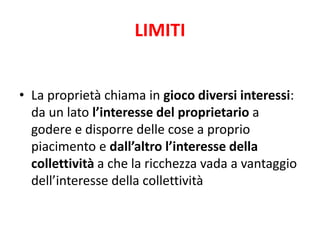 LIMITI 
• La proprietà chiama in gioco diversi interessi: 
da un lato l’interesse del proprietario a 
godere e disporre delle cose a proprio 
piacimento e dall’altro l’interesse della 
collettività a che la ricchezza vada a vantaggio 
dell’interesse della collettività 
 