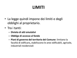 LIMITI 
• La legge quindi impone dei limiti e degli 
obblighi al proprietario. 
• Tra i tanti: 
– Divieto di atti emulativi 
– Obbligo di accesso al fondo 
– Piani di governo del territorio del Comune: limitano la 
facoltà di edificare, stabiliscono le aree edificabili, agricole, 
industriali residenziali 
 