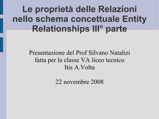 Le proprietà delle Relazioni nello schema concettuale Entity Relationships III° parte Presentazione del Prof Silvano Natalizi fatta per la classe VA liceo tecnico Itis A.Volta 22 novembre 2008 