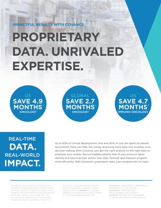 REAL-TIME
REAL-WORLD
PROPRIETARY
DATA. UNRIVALED
EXPERTISE.
IMPACTFUL RESULTS WITH COVANCE
Up to 60% of clinical development time and 40% of cost are spent on patient
recruitment. Data can help, but simply accessing more data only muddies your
decision making. With Covance, you get the right analysis on the right data to
empower your studies. Recruit eligible patients that fit your protocol faster,
identify and secure proven and/or new sites, forecast and measure progress
more efficiently. With Covance’s proprietary data, your program hits its mark.
Covance Inc. is the global drug development
business of Laboratory Corporation of America
Holdings (LabCorp). COVANCE is a registered
trademark and marketing name used by Covance
Inc. and its subsidiaries around the world.
*Average time savings based on an analysis of trials
processed through Covance Central Labs with Protocol
Finalization date after 1/1/2009 for the specific clinical
indications. Past performance is not a guarantee of future
results, and a variety of factors other than CRO
performance can impact timing of clinical studies.
*Protocol Finalization to Last Patient In Phase I-IV.
The Americas +1.888.COVANCE (+1.888.268.2623)
+1.609.452.4440 or +1.910.338.4760
Europe/Africa +00.800.2682.2682
+44.1423.500888 or +44.1753.512000
Asia Pacific +800.6568.3000 +65.6.5686588
© Copyright 2018 Covance Inc. INFCDS014-1118
 