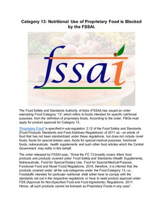 Category 13: Nutritional Use of Proprietary Food is Blocked
by the FSSAI.
The Food Safety and Standards Authority of India (FSSAI) has issued an order
exempting Food Category ‘13', which refers to foods intended for specific nutritional
purposes, from the definition of proprietary foods. According to the order, FBOs must
apply for product approval for Category 13.
'Proprietary Food' is specified in sub-regulation 2.12 of the Food Safety and Standards
(Food Products Standards and Food Additives Regulations) of 2011 as - an article of
food that has not been standardized under these regulations, but does not include novel
foods, foods for special dietary uses, foods for special medical purposes, functional
foods, nutraceuticals, health supplements and such other food articles which the Central
Government may notify in this behalf.
The order released by FSSAI says, “Since the FC 13 broadly covers Infant food
products and products covered under Food Safety and Standards (Health Supplements,
Nutraceuticals, Food for Special Dietary Use, Food for Special Medical Purpose,
Functional Food and Novel Food) Regulations, 2016, therefore, it is inferred that the
products covered under all the sub-categories under the Food Category 13, i.e.,
Foodstuffs intended for particular nutritional shall either have to comply with the
standards set out in the respective regulations or have to seek product approval under
FSS (Approval for Non-Specified Food and Food Ingredients) Regulations, 2017.
Hence, all such products cannot be licensed as Proprietary Foods in any case”.
 