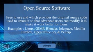 Open Source Software
Free to use and which provides the original source code
used to create it so that advanced users can modify it to
make it work better for them.
Examples : Linux, GIMP, Blender, Inkspace, Mozilla
Firefox, OpenOffice.org & Peazip.
Example
 