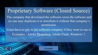 Proprietary Software (Closed Source)
The company that developed the software owns the software and
no one may duplicate it or distribute it without that company’s
permission.
Users have to pay to the software company if they want to use it.
Examples : Adobe Photoshop, Adobe Flash, Windows 7.
Example
 